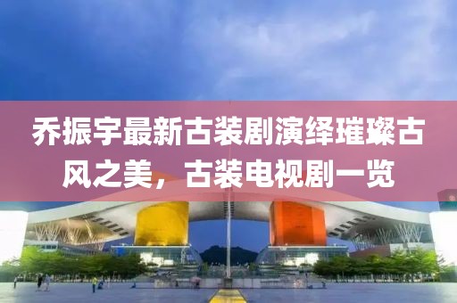 喬振宇最新古裝劇演繹璀璨古風(fēng)之美，古裝電視劇一覽