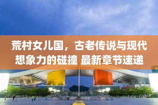 荒村女兒國，古老傳說與現(xiàn)代想象力的碰撞 最新章節(jié)速遞