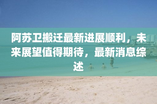 阿蘇衛(wèi)搬遷最新進展順利，未來展望值得期待，最新消息綜述