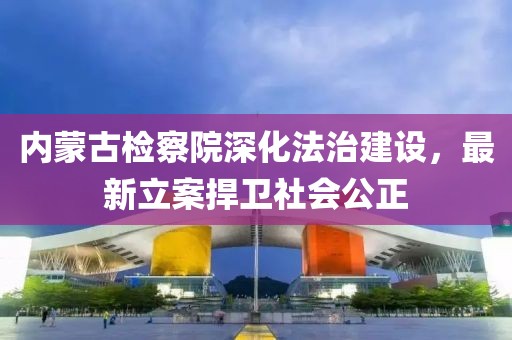 內(nèi)蒙古檢察院深化法治建設(shè)，最新立案捍衛(wèi)社會公正