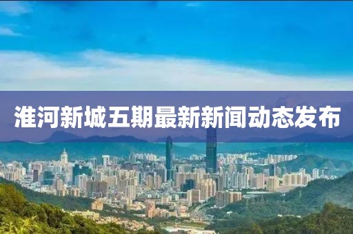 淮河新城五期最新新聞動(dòng)態(tài)發(fā)布