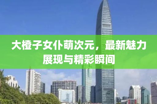 大橙子女仆萌次元，最新魅力展現(xiàn)與精彩瞬間