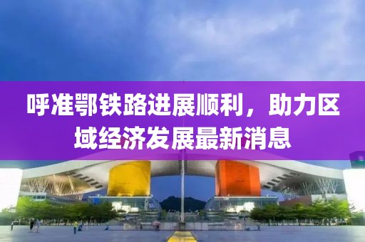 呼準鄂鐵路進展順利，助力區(qū)域經(jīng)濟發(fā)展最新消息