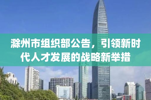 滁州市組織部公告，引領(lǐng)新時代人才發(fā)展的戰(zhàn)略新舉措
