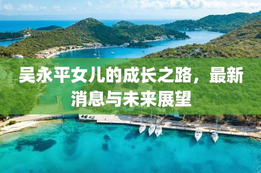 吳永平女兒的成長之路，最新消息與未來展望