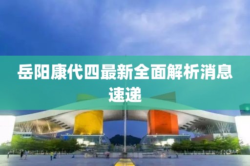岳陽康代四最新全面解析消息速遞