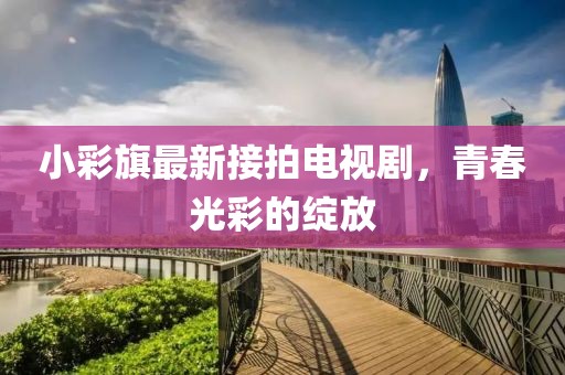 小彩旗最新接拍電視劇，青春光彩的綻放