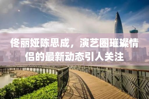 佟麗婭陳思成，演藝圈璀璨情侶的最新動態(tài)引人關注
