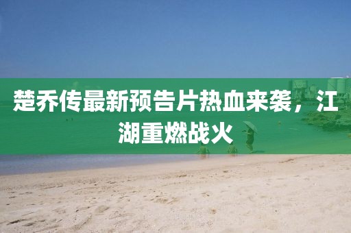 楚喬傳最新預(yù)告片熱血來襲，江湖重燃戰(zhàn)火