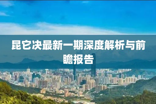 昆它決最新一期深度解析與前瞻報告