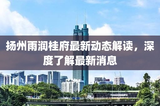 揚(yáng)州雨潤(rùn)桂府最新動(dòng)態(tài)解讀，深度了解最新消息