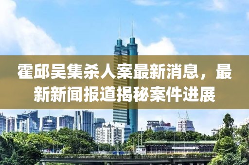 霍邱吳集殺人案最新消息，最新新聞報(bào)道揭秘案件進(jìn)展