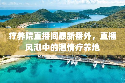 療養(yǎng)院直播間最新番外，直播風(fēng)潮中的溫情療養(yǎng)地