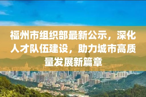 福州市組織部最新公示，深化人才隊伍建設，助力城市高質(zhì)量發(fā)展新篇章