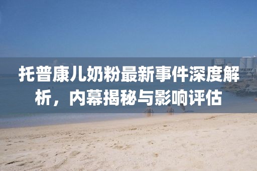 托普康兒奶粉最新事件深度解析，內(nèi)幕揭秘與影響評估