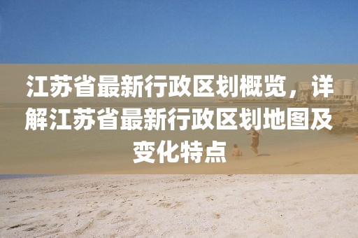 江蘇省最新行政區(qū)劃概覽，詳解江蘇省最新行政區(qū)劃地圖及變化特點