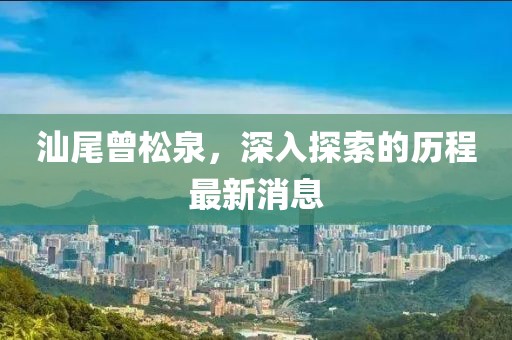 汕尾曾松泉，深入探索的歷程最新消息