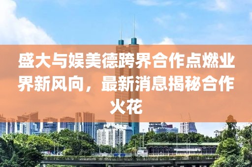 盛大與娛美德跨界合作點(diǎn)燃業(yè)界新風(fēng)向，最新消息揭秘合作火花