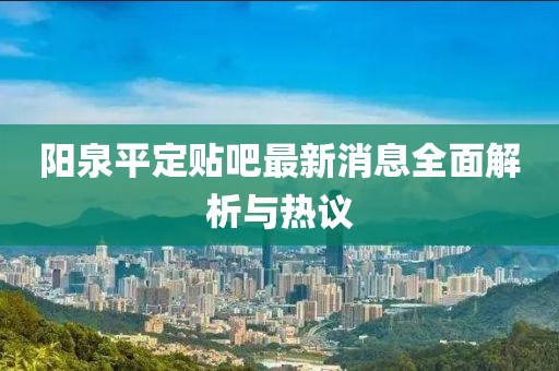 陽泉平定貼吧最新消息全面解析與熱議