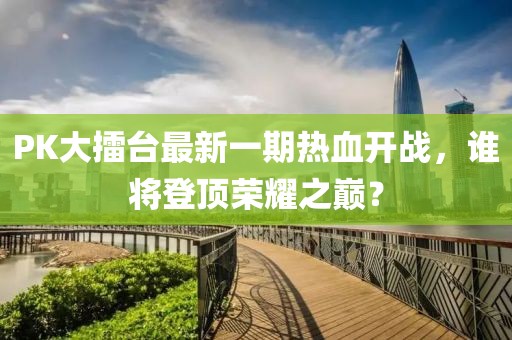 PK大擂臺最新一期熱血開戰(zhàn)，誰將登頂榮耀之巔？