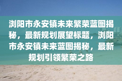 瀏陽(yáng)市永安鎮(zhèn)未來繁榮藍(lán)圖揭秘，最新規(guī)劃展望標(biāo)題，瀏陽(yáng)市永安鎮(zhèn)未來藍(lán)圖揭秘，最新規(guī)劃引領(lǐng)繁榮之路