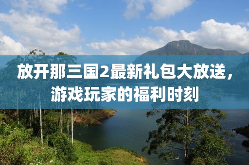 放開(kāi)那三國(guó)2最新禮包大放送，游戲玩家的福利時(shí)刻