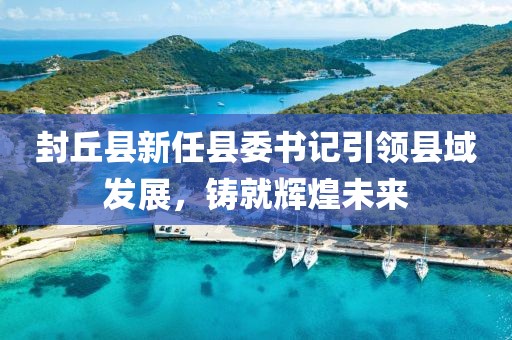 封丘縣新任縣委書記引領(lǐng)縣域發(fā)展，鑄就輝煌未來