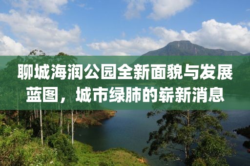 聊城海潤公園全新面貌與發(fā)展藍(lán)圖，城市綠肺的嶄新消息
