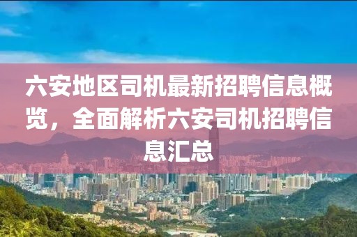 六安地區(qū)司機(jī)最新招聘信息概覽，全面解析六安司機(jī)招聘信息匯總