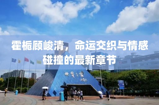 霍梔顧峻清，命運交織與情感碰撞的最新章節(jié)