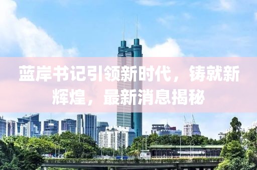 藍岸書記引領(lǐng)新時代，鑄就新輝煌，最新消息揭秘