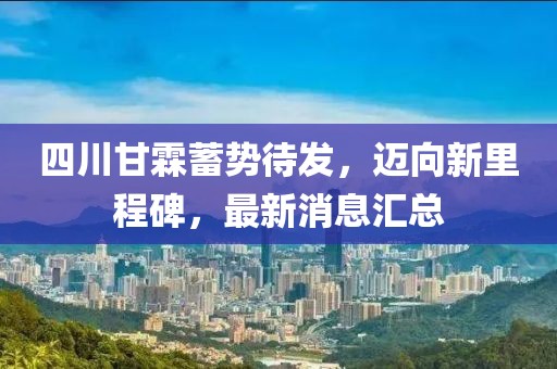 四川甘霖蓄勢待發(fā)，邁向新里程碑，最新消息匯總