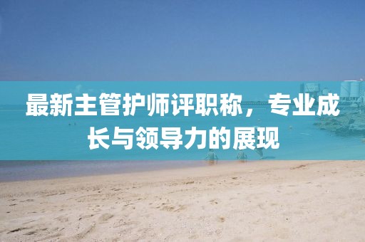 最新主管護師評職稱，專業(yè)成長與領(lǐng)導力的展現(xiàn)