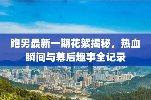 跑男最新一期花絮揭秘，熱血瞬間與幕后趣事全記錄