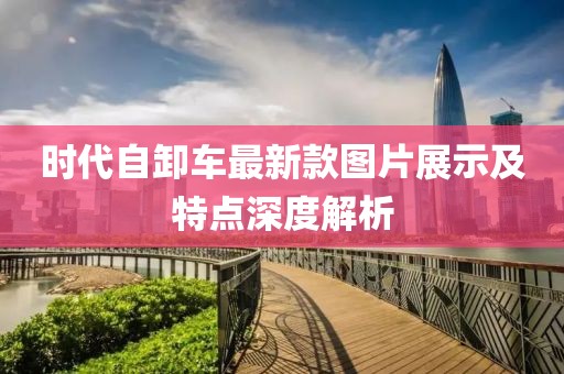 時(shí)代自卸車最新款圖片展示及特點(diǎn)深度解析