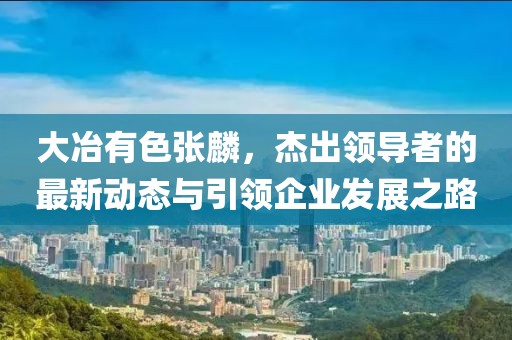 大冶有色張麟，杰出領(lǐng)導(dǎo)者的最新動(dòng)態(tài)與引領(lǐng)企業(yè)發(fā)展之路