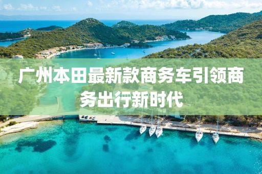 廣州本田最新款商務(wù)車引領(lǐng)商務(wù)出行新時代