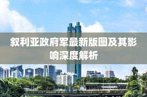 敘利亞政府軍最新版圖及其影響深度解析