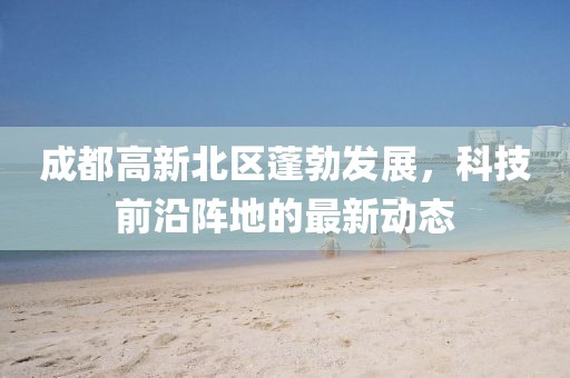成都高新北區(qū)蓬勃發(fā)展，科技前沿陣地的最新動(dòng)態(tài)