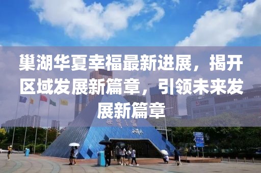 巢湖華夏幸福最新進(jìn)展，揭開區(qū)域發(fā)展新篇章，引領(lǐng)未來(lái)發(fā)展新篇章