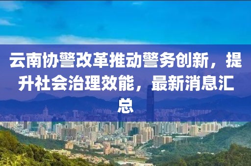 云南協(xié)警改革推動警務創(chuàng)新，提升社會治理效能，最新消息匯總