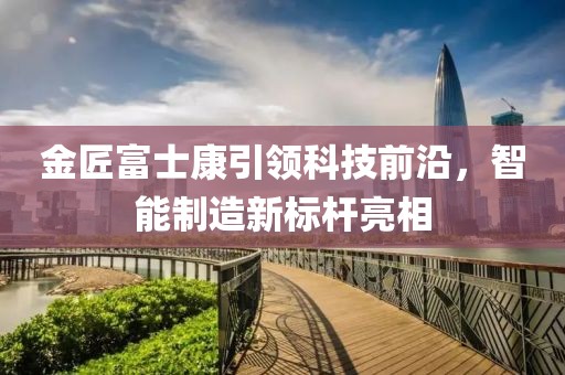 金匠富士康引領(lǐng)科技前沿，智能制造新標(biāo)桿亮相