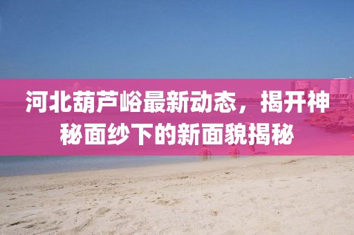 河北葫蘆峪最新動態(tài)，揭開神秘面紗下的新面貌揭秘
