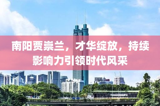 南陽(yáng)賈崇蘭，才華綻放，持續(xù)影響力引領(lǐng)時(shí)代風(fēng)采