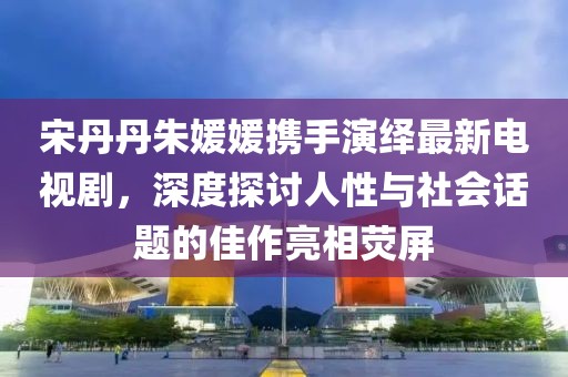 宋丹丹朱媛媛攜手演繹最新電視劇，深度探討人性與社會話題的佳作亮相熒屏
