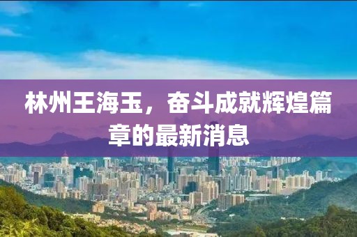 林州王海玉，奮斗成就輝煌篇章的最新消息