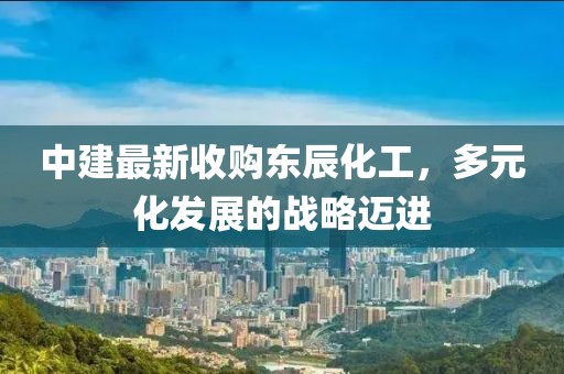 中建最新收購(gòu)東辰化工，多元化發(fā)展的戰(zhàn)略邁進(jìn)
