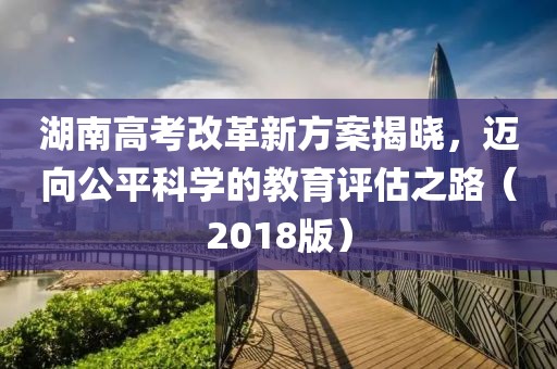 湖南高考改革新方案揭曉，邁向公平科學(xué)的教育評(píng)估之路（2018版）