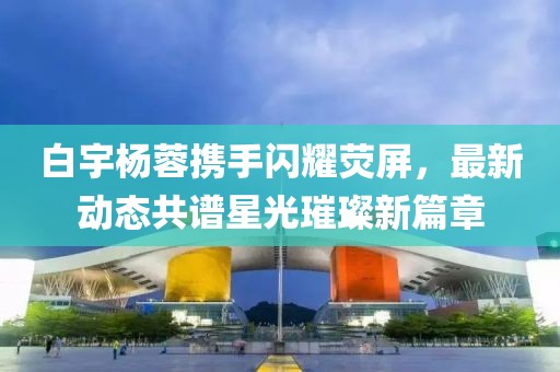 白宇楊蓉攜手閃耀熒屏，最新動態(tài)共譜星光璀璨新篇章
