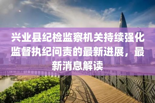 興業(yè)縣紀(jì)檢監(jiān)察機(jī)關(guān)持續(xù)強(qiáng)化監(jiān)督執(zhí)紀(jì)問(wèn)責(zé)的最新進(jìn)展，最新消息解讀